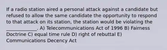 If a radio station aired a personal attack against a candidate but refused to allow the same candidate the opportunity to respond to that attack on its station, the station would be violating the _____________. A) Telecommunications Act of 1996 B) Fairness Doctrine C) equal time rule D) right of rebuttal E) Communications Decency Act