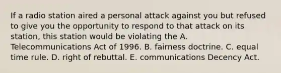 If a radio station aired a personal attack against you but refused to give you the opportunity to respond to that attack on its station, this station would be violating the A. Telecommunications Act of 1996. B. fairness doctrine. C. equal time rule. D. right of rebuttal. E. communications Decency Act.