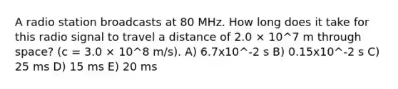 A radio station broadcasts at 80 MHz. How long does it take for this radio signal to travel a distance of 2.0 × 10^7 m through space? (c = 3.0 × 10^8 m/s). A) 6.7x10^-2 s B) 0.15x10^-2 s C) 25 ms D) 15 ms E) 20 ms