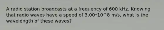 A radio station broadcasts at a frequency of 600 kHz. Knowing that radio waves have a speed of 3.00*10^8 m/s, what is the wavelength of these waves?