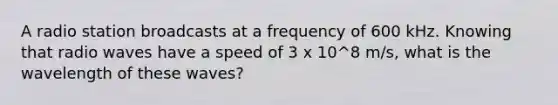 A radio station broadcasts at a frequency of 600 kHz. Knowing that radio waves have a speed of 3 x 10^8 m/s, what is the wavelength of these waves?