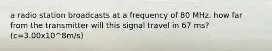 a radio station broadcasts at a frequency of 80 MHz. how far from the transmitter will this signal travel in 67 ms? (c=3.00x10^8m/s)