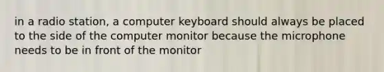 in a radio station, a computer keyboard should always be placed to the side of the computer monitor because the microphone needs to be in front of the monitor