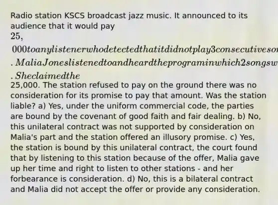 Radio station KSCS broadcast jazz music. It announced to its audience that it would pay 25,000 to any listener who detected that it did not play 3 consecutive songs. Malia Jones listened to and heard the program in which 2 songs were followed by a commercial. She claimed the25,000. The station refused to pay on the ground there was no consideration for its promise to pay that amount. Was the station liable? a) Yes, under the uniform commercial code, the parties are bound by the covenant of good faith and fair dealing. b) No, this unilateral contract was not supported by consideration on Malia's part and the station offered an illusory promise. c) Yes, the station is bound by this unilateral contract, the court found that by listening to this station because of the offer, Malia gave up her time and right to listen to other stations - and her forbearance is consideration. d) No, this is a bilateral contract and Malia did not accept the offer or provide any consideration.