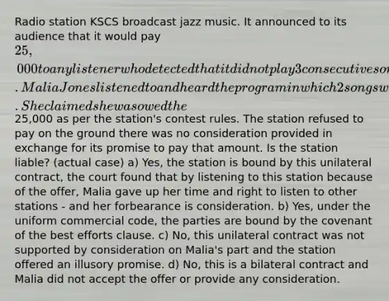 Radio station KSCS broadcast jazz music. It announced to its audience that it would pay 25,000 to any listener who detected that it did not play 3 consecutive songs. Malia Jones listened to and heard the program in which 2 songs were followed by a commercial. She claimed she was owed the25,000 as per the station's contest rules. The station refused to pay on the ground there was no consideration provided in exchange for its promise to pay that amount. Is the station liable? (actual case) a) Yes, the station is bound by this unilateral contract, the court found that by listening to this station because of the offer, Malia gave up her time and right to listen to other stations - and her forbearance is consideration. b) Yes, under the uniform commercial code, the parties are bound by the covenant of the best efforts clause. c) No, this unilateral contract was not supported by consideration on Malia's part and the station offered an illusory promise. d) No, this is a bilateral contract and Malia did not accept the offer or provide any consideration.