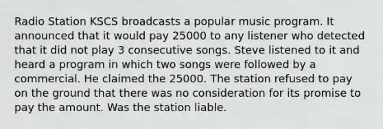 Radio Station KSCS broadcasts a popular music program. It announced that it would pay 25000 to any listener who detected that it did not play 3 consecutive songs. Steve listened to it and heard a program in which two songs were followed by a commercial. He claimed the 25000. The station refused to pay on the ground that there was no consideration for its promise to pay the amount. Was the station liable.