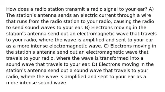 How does a radio station transmit a radio signal to your ear? A) The stationʹs antenna sends an electric current through a wire that runs from the radio station to your radio, causing the radio to send sound waves to your ear. B) Electrons moving in the stationʹs antenna send out an electromagnetic wave that travels to your radio, where the wave is amplified and sent to your ear as a more intense electromagnetic wave. C) Electrons moving in the stationʹs antenna send out an electromagnetic wave that travels to your radio, where the wave is transformed into a sound wave that travels to your ear. D) Electrons moving in the stationʹs antenna send out a sound wave that travels to your radio, where the wave is amplified and sent to your ear as a more intense sound wave.