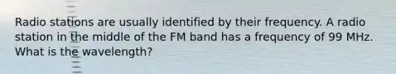 Radio stations are usually identified by their frequency. A radio station in the middle of the FM band has a frequency of 99 MHz. What is the wavelength?