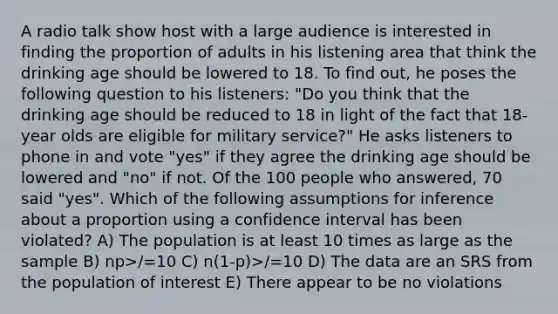 A radio talk show host with a large audience is interested in finding the proportion of adults in his listening area that think the drinking age should be lowered to 18. To find out, he poses the following question to his listeners: "Do you think that the drinking age should be reduced to 18 in light of the fact that 18-year olds are eligible for military service?" He asks listeners to phone in and vote "yes" if they agree the drinking age should be lowered and "no" if not. Of the 100 people who answered, 70 said "yes". Which of the following assumptions for inference about a proportion using a confidence interval has been violated? A) The population is at least 10 times as large as the sample B) np>/=10 C) n(1-p)>/=10 D) The data are an SRS from the population of interest E) There appear to be no violations