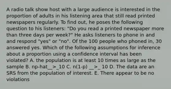 A radio talk show host with a large audience is interested in the proportion of adults in his listening area that still read printed newspapers regularly. To find out, he poses the following question to his listeners: "Do you read a printed newspaper more than three days per week?" He asks listeners to phone in and and respond "yes" or "no". Of the 100 people who phoned in, 30 answered yes. Which of the following assumptions for inference about a proportion using a confidence interval has been violated? A. the population is at least 10 times as large as the sample B. np-hat__>_10 C. n(1-p) __>_ 10 D. The data are an SRS from the population of interest. E. There appear to be no violations