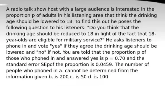 A radio talk show host with a large audience is interested in the proportion p of adults in his listening area that think the drinking age should be lowered to 18. To find this out he poses the following question to his listeners: "Do you think that the drinking age should be reduced to 18 in light of the fact that 18-year-olds are eligible for military service?" He asks listeners to phone in and vote "yes" if they agree the drinking age should be lowered and "no" if not. You are told that the proportion p of those who phoned in and answered yes is p = 0.70 and the standard error SEpof the proportion is 0.0459. The number of people who phoned in a. cannot be determined from the information given b. is 200 c. is 50 d. is 100