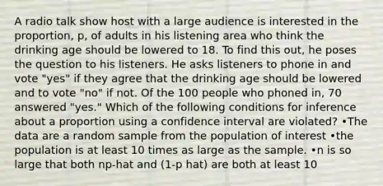 A radio talk show host with a large audience is interested in the proportion, p, of adults in his listening area who think the drinking age should be lowered to 18. To find this out, he poses the question to his listeners. He asks listeners to phone in and vote "yes" if they agree that the drinking age should be lowered and to vote "no" if not. Of the 100 people who phoned in, 70 answered "yes." Which of the following conditions for inference about a proportion using a confidence interval are violated? •The data are a random sample from the population of interest •the population is at least 10 times as large as the sample. •n is so large that both np-hat and (1-p hat) are both at least 10