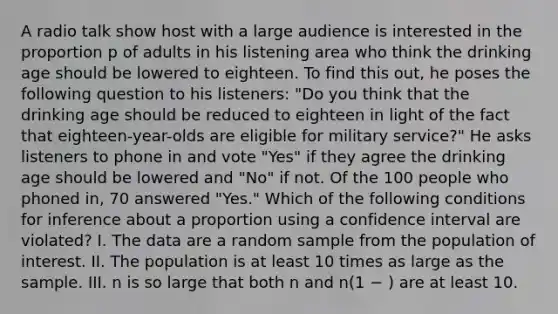 A radio talk show host with a large audience is interested in the proportion p of adults in his listening area who think the drinking age should be lowered to eighteen. To find this out, he poses the following question to his listeners: "Do you think that the drinking age should be reduced to eighteen in light of the fact that eighteen-year-olds are eligible for military service?" He asks listeners to phone in and vote "Yes" if they agree the drinking age should be lowered and "No" if not. Of the 100 people who phoned in, 70 answered "Yes." Which of the following conditions for inference about a proportion using a confidence interval are violated? I. The data are a random sample from the population of interest. II. The population is at least 10 times as large as the sample. III. n is so large that both n and n(1 − ) are at least 10.