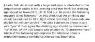 A radio talk show host with a large audience is interested in the proportion of adults in his listening area that think the drinking age should be lowered to 18. To find out, he poses the following question to his listeners: "Do you think that the drinking age should be reduced to 18 in light of the fact that 18-year-olds are eligible for military service?" He asks listeners to phone in and vote "yes" if they agree the drinking age should be lowered and "no" if not. Of the 100 people who phoned in, 70 answered "yes." Which of the following assumptions for inference about a proportion using a confidence interval has been viola