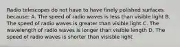 Radio telescopes do not have to have finely polished surfaces because: A. The speed of radio waves is less than visible light B. The speed of radio waves is greater than visible light C. The wavelength of radio waves is longer than visible length D. The speed of radio waves is shorter than visisble light