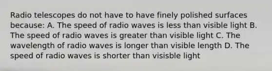 Radio telescopes do not have to have finely polished surfaces because: A. The speed of radio waves is less than visible light B. The speed of radio waves is greater than visible light C. The wavelength of radio waves is longer than visible length D. The speed of radio waves is shorter than visisble light