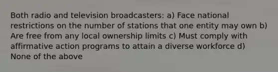 Both radio and television broadcasters: a) Face national restrictions on the number of stations that one entity may own b) Are free from any local ownership limits c) Must comply with affirmative action programs to attain a diverse workforce d) None of the above