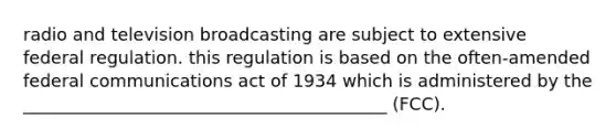 radio and television broadcasting are subject to extensive federal regulation. this regulation is based on the often-amended federal communications act of 1934 which is administered by the __________________________________________ (FCC).