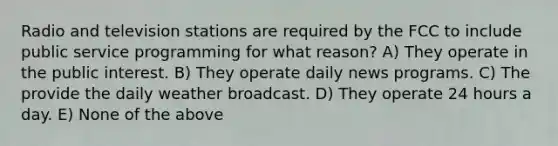 Radio and television stations are required by the FCC to include public service programming for what reason? A) They operate in the public interest. B) They operate daily news programs. C) The provide the daily weather broadcast. D) They operate 24 hours a day. E) None of the above