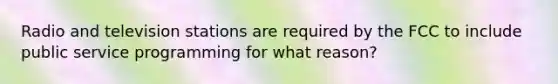 Radio and television stations are required by the FCC to include public service programming for what reason?