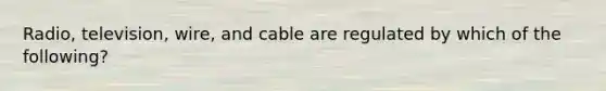 Radio, television, wire, and cable are regulated by which of the following?