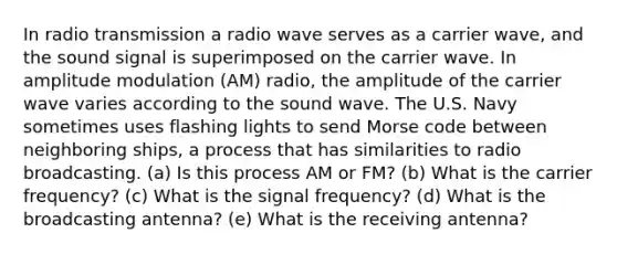 In radio transmission a radio wave serves as a carrier wave, and the sound signal is superimposed on the carrier wave. In amplitude modulation (AM) radio, the amplitude of the carrier wave varies according to the sound wave. The U.S. Navy sometimes uses flashing lights to send Morse code between neighboring ships, a process that has similarities to radio broadcasting. (a) Is this process AM or FM? (b) What is the carrier frequency? (c) What is the signal frequency? (d) What is the broadcasting antenna? (e) What is the receiving antenna?