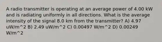 A radio transmitter is operating at an average power of 4.00 kW and is radiating uniformly in all directions. What is the average intensity of the signal 8.0 km from the transmitter? A) 4.97 uW/m^2 B) 2.49 uW/m^2 C) 0.00497 W/m^2 D) 0.00249 W/m^2