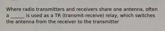 Where radio transmitters and receivers share one antenna, often a ______ is used as a TR (transmit-receive) relay, which switches the antenna from the receiver to the transmitter