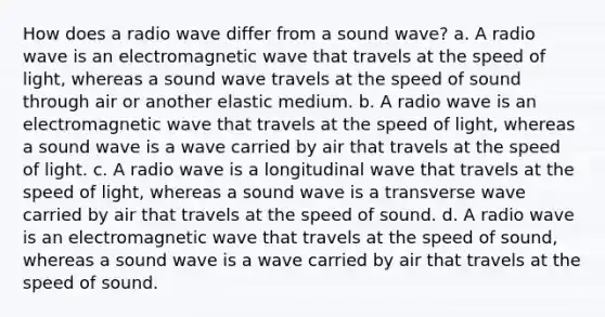 How does a radio wave differ from a sound wave? a. A radio wave is an electromagnetic wave that travels at the speed of light, whereas a sound wave travels at the speed of sound through air or another elastic medium. b. A radio wave is an electromagnetic wave that travels at the speed of light, whereas a sound wave is a wave carried by air that travels at the speed of light. c. A radio wave is a longitudinal wave that travels at the speed of light, whereas a sound wave is a transverse wave carried by air that travels at the speed of sound. d. A radio wave is an electromagnetic wave that travels at the speed of sound, whereas a sound wave is a wave carried by air that travels at the speed of sound.