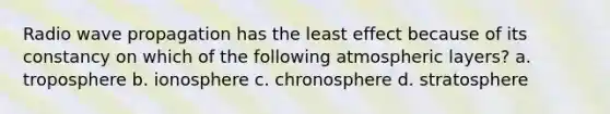 Radio wave propagation has the least effect because of its constancy on which of the following atmospheric layers? a. troposphere b. ionosphere c. chronosphere d. stratosphere