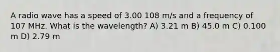 A radio wave has a speed of 3.00 108 m/s and a frequency of 107 MHz. What is the wavelength? A) 3.21 m B) 45.0 m C) 0.100 m D) 2.79 m