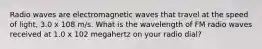 Radio waves are electromagnetic waves that travel at the speed of light, 3.0 x 108 m/s. What is the wavelength of FM radio waves received at 1.0 x 102 megahertz on your radio dial?