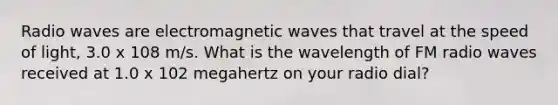 Radio waves are electromagnetic waves that travel at the speed of light, 3.0 x 108 m/s. What is the wavelength of FM radio waves received at 1.0 x 102 megahertz on your radio dial?