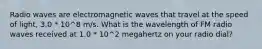 Radio waves are electromagnetic waves that travel at the speed of light, 3.0 * 10^8 m/s. What is the wavelength of FM radio waves received at 1.0 * 10^2 megahertz on your radio dial?