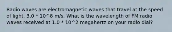 Radio waves are electromagnetic waves that travel at the speed of light, 3.0 * 10^8 m/s. What is the wavelength of FM radio waves received at 1.0 * 10^2 megahertz on your radio dial?