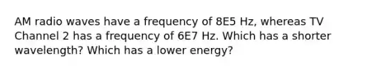 AM radio waves have a frequency of 8E5 Hz, whereas TV Channel 2 has a frequency of 6E7 Hz. Which has a shorter wavelength? Which has a lower energy?