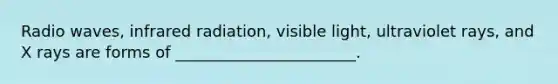 Radio waves, infrared radiation, visible light, ultraviolet rays, and X rays are forms of _______________________.