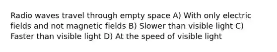 Radio waves travel through empty space A) With only electric fields and not magnetic fields B) Slower than visible light C) Faster than visible light D) At the speed of visible light