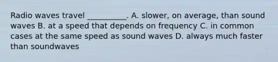 Radio waves travel __________. A. slower, on average, than sound waves B. at a speed that depends on frequency C. in common cases at the same speed as sound waves D. always much faster than soundwaves