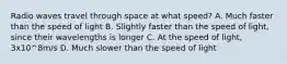 Radio waves travel through space at what speed? A. Much faster than the speed of light B. Slightly faster than the speed of light, since their wavelengths is longer C. At the speed of light, 3x10^8m/s D. Much slower than the speed of light