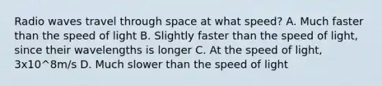 Radio waves travel through space at what speed? A. Much faster than the speed of light B. Slightly faster than the speed of light, since their wavelengths is longer C. At the speed of light, 3x10^8m/s D. Much slower than the speed of light