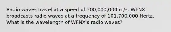 Radio waves travel at a speed of 300,000,000 m/s. WFNX broadcasts radio waves at a frequency of 101,700,000 Hertz. What is the wavelength of WFNX's radio waves?