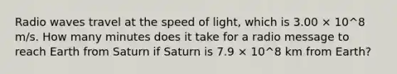 Radio waves travel at the speed of light, which is 3.00 × 10^8 m/s. How many minutes does it take for a radio message to reach Earth from Saturn if Saturn is 7.9 × 10^8 km from Earth?