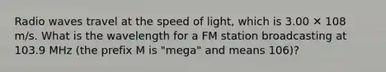 Radio waves travel at the speed of light, which is 3.00 ✕ 108 m/s. What is the wavelength for a FM station broadcasting at 103.9 MHz (the prefix M is "mega" and means 106)?