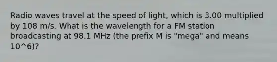 Radio waves travel at the speed of light, which is 3.00 multiplied by 108 m/s. What is the wavelength for a FM station broadcasting at 98.1 MHz (the prefix M is "mega" and means 10^6)?