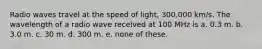 Radio waves travel at the speed of light, 300,000 km/s. The wavelength of a radio wave received at 100 MHz is a. 0.3 m. b. 3.0 m. c. 30 m. d. 300 m. e. none of these.