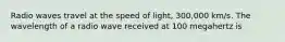 Radio waves travel at the speed of light, 300,000 km/s. The wavelength of a radio wave received at 100 megahertz is