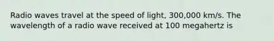 Radio waves travel at the speed of light, 300,000 km/s. The wavelength of a radio wave received at 100 megahertz is