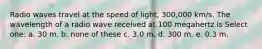 Radio waves travel at the speed of light, 300,000 km/s. The wavelength of a radio wave received at 100 megahertz is Select one: a. 30 m. b. none of these c. 3.0 m. d. 300 m. e. 0.3 m.