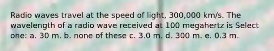 Radio waves travel at the speed of light, 300,000 km/s. The wavelength of a radio wave received at 100 megahertz is Select one: a. 30 m. b. none of these c. 3.0 m. d. 300 m. e. 0.3 m.